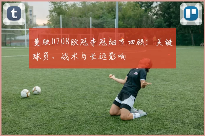 曼联0708欧冠夺冠细节回顾：关键球员、战术与长远影响