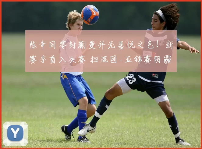 陈幸同零封蒯曼并无喜悦之色！新赛季首入决赛 扫混团_亚锦赛阴霾