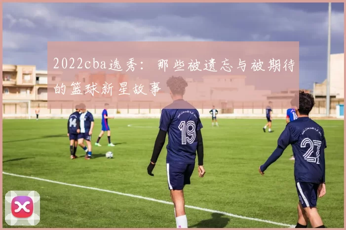 2022cba选秀：那些被遗忘与被期待的篮球新星故事