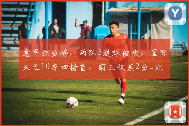 意甲积分榜，两队3进球被吹，国际米兰10夺回榜首，前三仅差2分_比赛_破门_亚特兰大