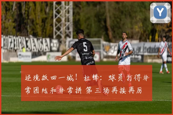 逆境扳回一城！杜锋：球员打得非常团结和非常拼 第三场再接再厉