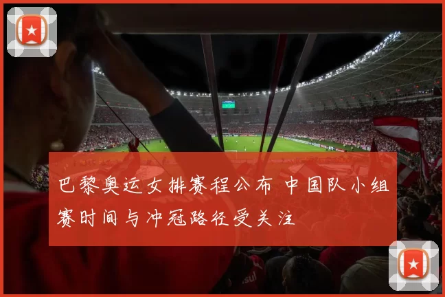 巴黎奥运女排赛程公布 中国队小组赛时间与冲冠路径受关注
