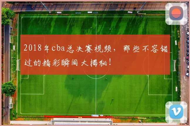2018年cba总决赛视频,那些不容错过的精彩瞬间大揭秘!
