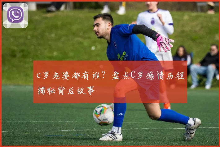 c罗老婆都有谁？盘点C罗感情历程揭秘背后故事