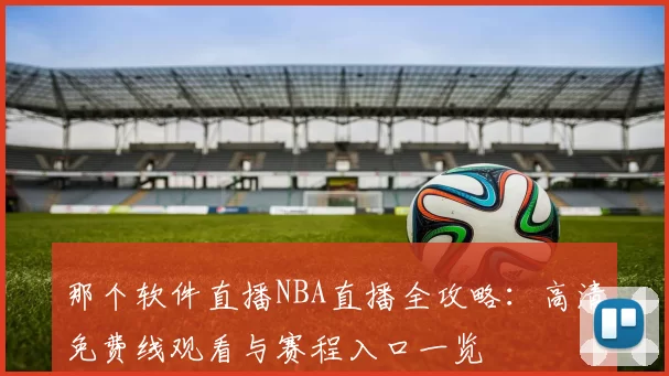 那个软件直播NBA直播全攻略：高清免费线观看与赛程入口一览