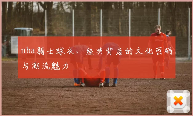 nba骑士球衣,经典背后的文化密码与潮流魅力