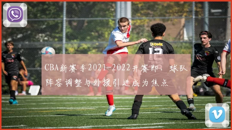 CBA新赛季2021-2022开赛即，球队阵容调整与外援引进成为焦点