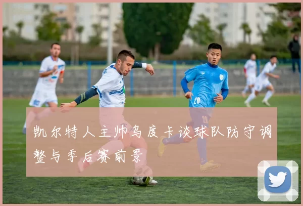 凯尔特人主帅乌度卡谈球队防守调整与季后赛前景