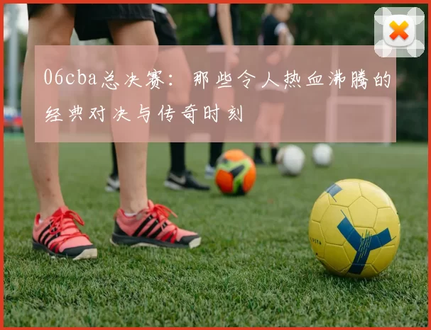 06cba总决赛：那些令人热血沸腾的经典对决与传奇时刻