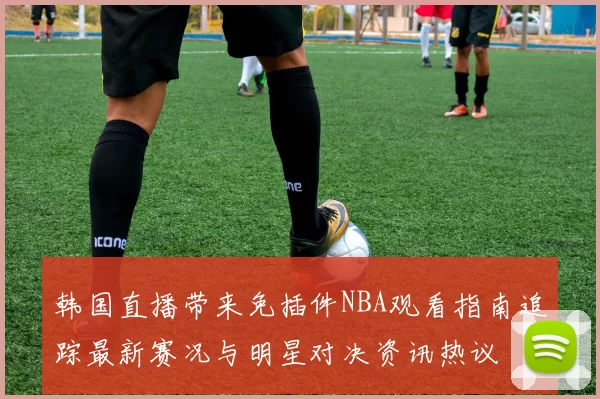 韩国直播带来免插件NBA观看指南追踪最新赛况与明星对决资讯热议