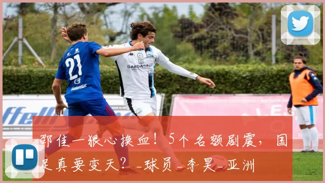 邵佳一狠心换血!5个名额剧震,国足真要变天?_球员_李昊_亚洲