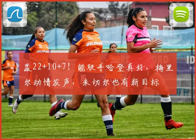 轰22+10+7!能联手哈登真好,梅里尔动情发声,米切尔也有新目标