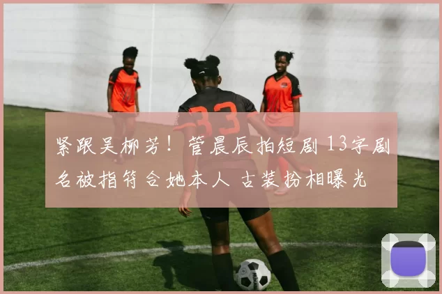 紧跟吴柳芳！管晨辰拍短剧 13字剧名被指符合她本人 古装扮相曝光