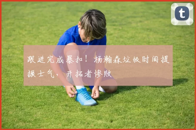 跟进完成暴扣！杨瀚森垃圾时间提振士气，开拓者惨败