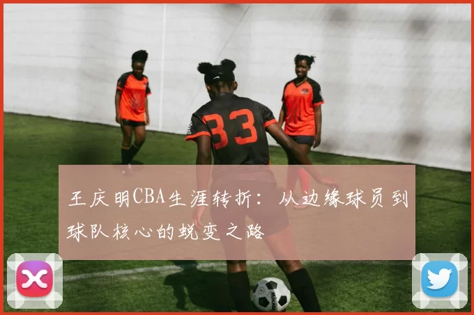 王庆明CBA生涯转折：从边缘球员到球队核心的蜕变之路
