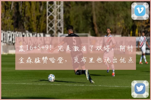 轰16+5+9！完美激活了双塔，阿特金森猛赞哈登，莫布里也说出优点