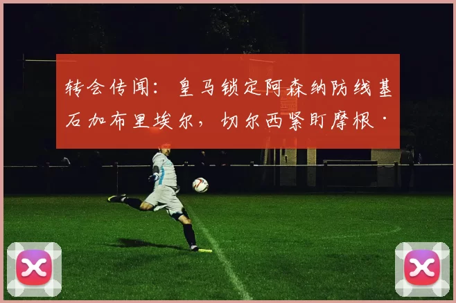 转会传闻：皇马锁定阿森纳防线基石加布里埃尔，切尔西紧盯摩根·罗杰斯