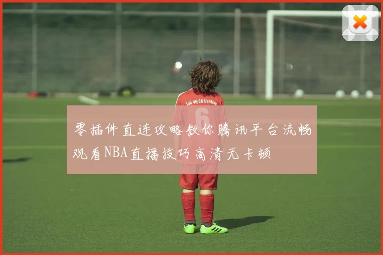 零插件直连攻略教你腾讯平台流畅观看NBA直播技巧高清无卡顿