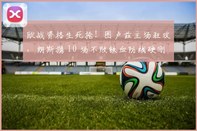 欧战资格生死抢!图卢兹主场狂攻,朗斯携 10 场不败铁血防线硬刚!_进攻_防守_欧冠