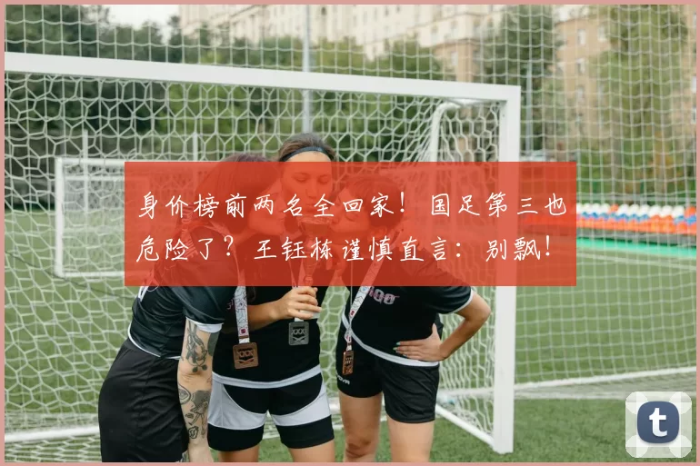 身价榜前两名全回家！国足第三也危险了？王钰栋谨慎直言：别飘！
