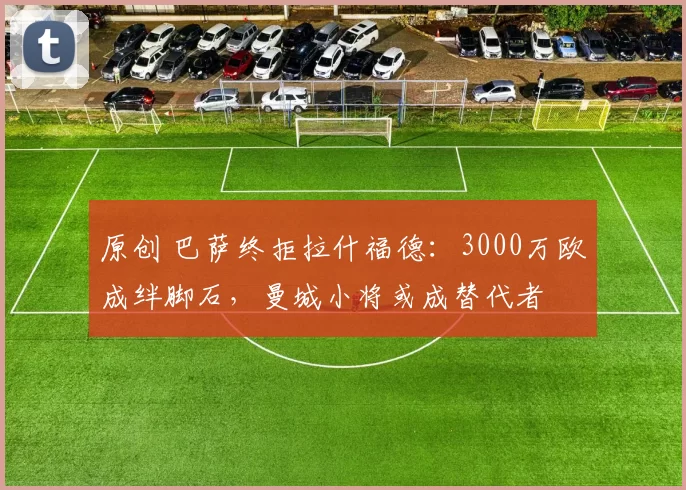 原创 巴萨终拒拉什福德：3000万欧成绊脚石，曼城小将或成替代者