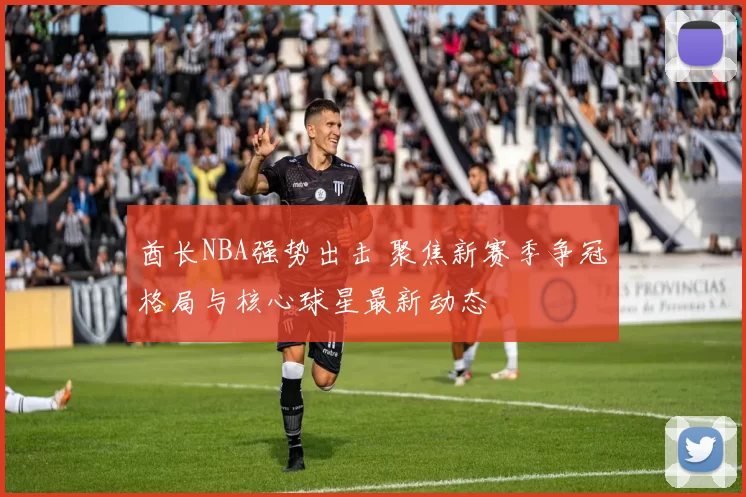 酋长NBA强势出击 聚焦新赛季争冠格局与核心球星最新动态