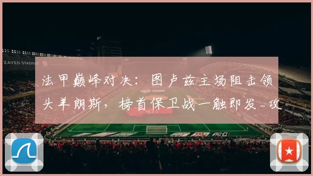 法甲巅峰对决：图卢兹主场阻击领头羊朗斯，榜首保卫战一触即发_攻防_客场_阵容