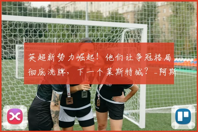 英超新势力崛起!他们让争冠格局彻底洗牌,下一个莱斯特城?_阿斯顿维拉_埃梅里_黑马