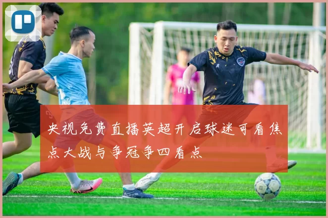 央视免费直播英超开启球迷可看焦点大战与争冠争四看点