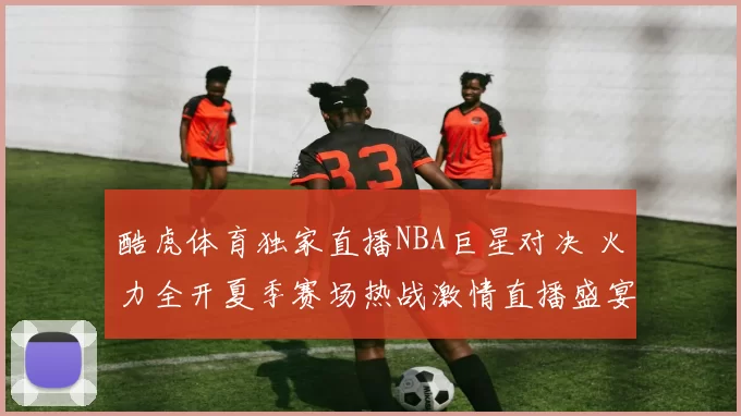 酷虎体育独家直播NBA巨星对决 火力全开夏季赛场热战激情直播盛宴