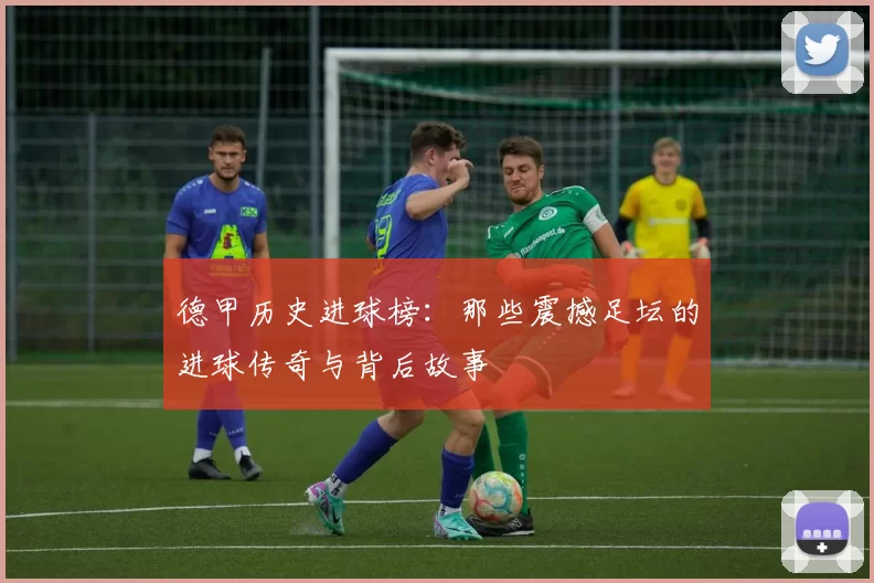 德甲历史进球榜：那些震撼足坛的进球传奇与背后故事