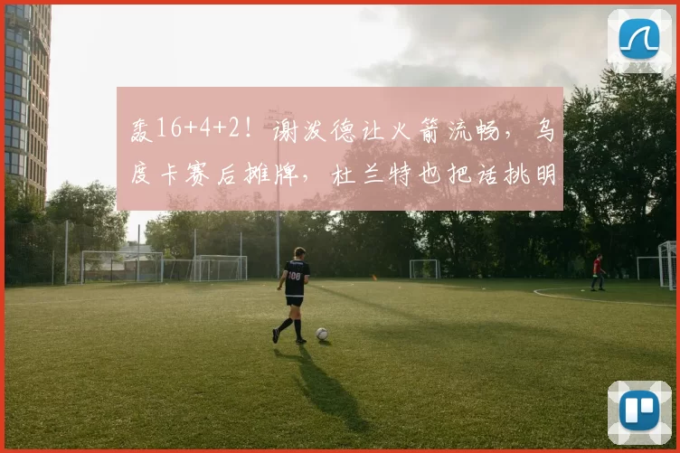 轰16+4+2！谢泼德让火箭流畅，乌度卡赛后摊牌，杜兰特也把话挑明