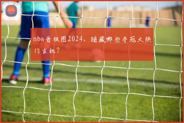 nba晋级图2024,暗藏哪些夺冠大热门玄机?