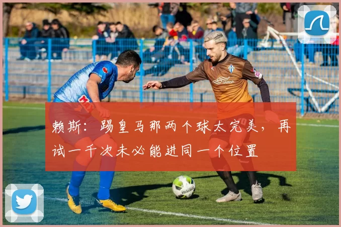 赖斯：踢皇马那两个球太完美，再试一千次未必能进同一个位置