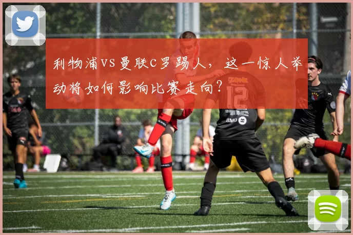 利物浦vs曼联c罗踢人,这一惊人举动将如何影响比赛走向?